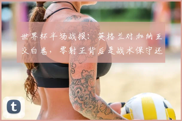 世界杯半场战报：英格兰对加纳互交白卷，零射正背后是战术保守还是状态低迷？附全场结果与技术统计