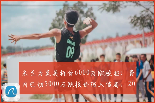 米兰为莱奥标价6000万欧被拒:费内巴切5000万欧报价陷入僵局,2026转会窗最新动态