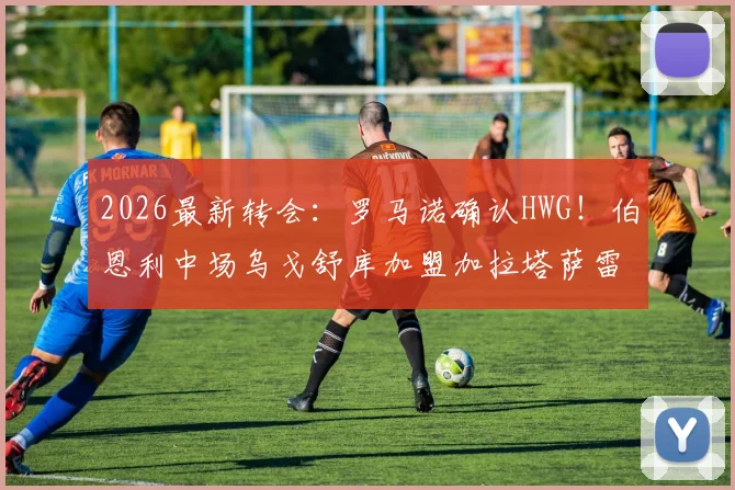 2026最新转会:罗马诺确认HWG!伯恩利中场乌戈舒库加盟加拉塔萨雷,转会费与合同细节全解析