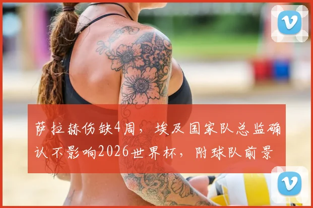 萨拉赫伤缺4周，埃及国家队总监确认不影响2026世界杯，附球队前景分析与阵容预测