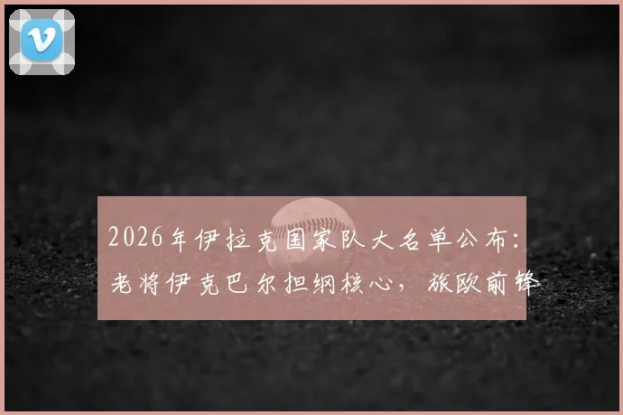 2026年伊拉克国家队大名单公布：老将伊克巴尔担纲核心，旅欧前锋集体入选引关注