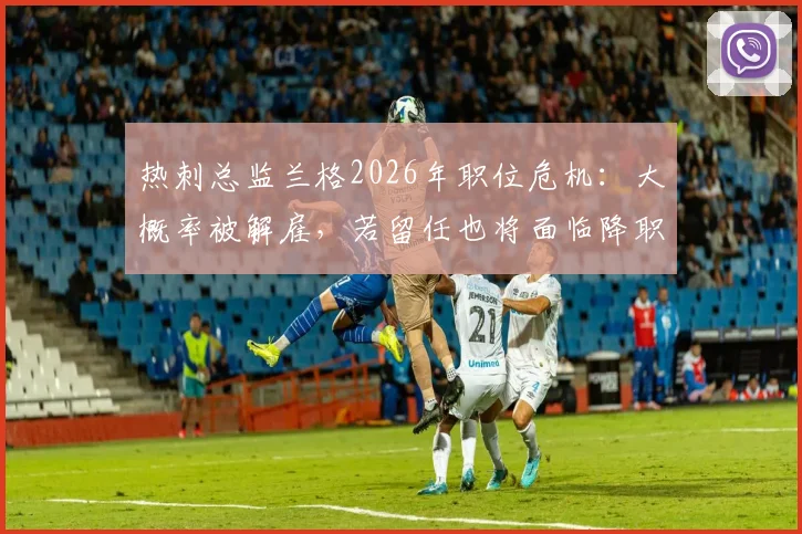 热刺总监兰格2026年职位危机:大概率被解雇,若留任也将面临降职调整