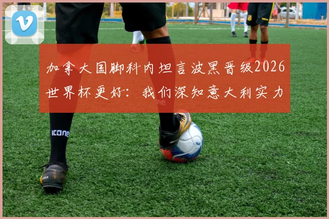 加拿大国脚科内坦言波黑晋级2026世界杯更好:我们深知意大利实力,不想过早遭遇强敌