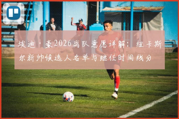 埃迪·豪2026离队意愿详解：纽卡斯尔新帅候选人名单与继任时间线分析