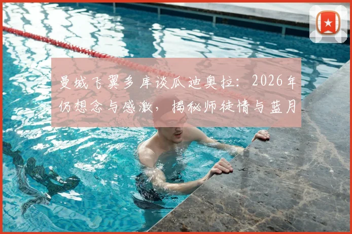 曼城飞翼多库谈瓜迪奥拉：2026年仍想念与感激，揭秘师徒情与蓝月生涯转折点