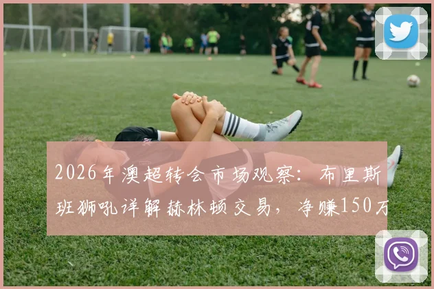 2026年澳超转会市场观察：布里斯班狮吼详解赫林顿交易，净赚150万澳元流程全公开