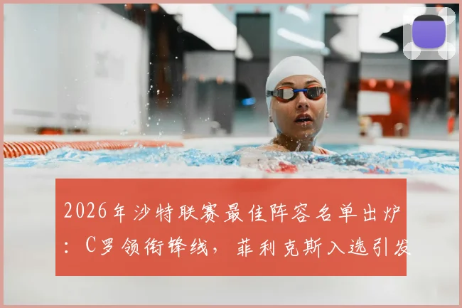 2026年沙特联赛最佳阵容名单出炉：C罗领衔锋线，菲利克斯入选引发热议，完整名单一览