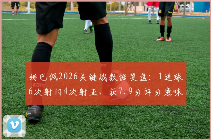 姆巴佩2026关键战数据复盘：1进球6次射门4次射正，获7.9分评分意味着什么
