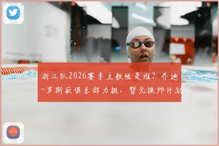浙江队2026赛季主教练是谁?乔迪-罗斯获俱乐部力挺,暂无换帅计划官方确认