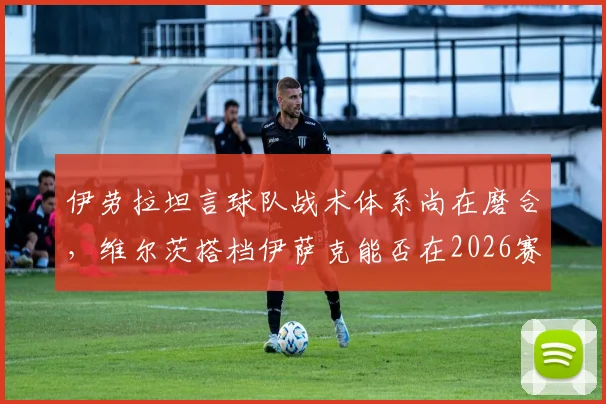 伊劳拉坦言球队战术体系尚在磨合,维尔茨搭档伊萨克能否在2026赛季攻克利兹联?