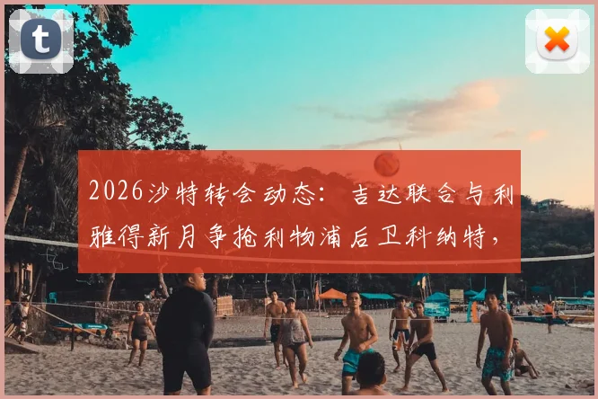 2026沙特转会动态：吉达联合与利雅得新月争抢利物浦后卫科纳特，谈判进展与潜在薪水分析