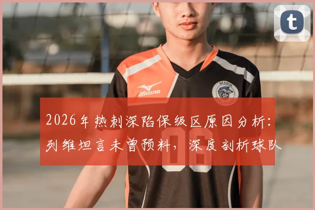 2026年热刺深陷保级区原因分析:列维坦言未曾预料,深度剖析球队崩盘三大症结