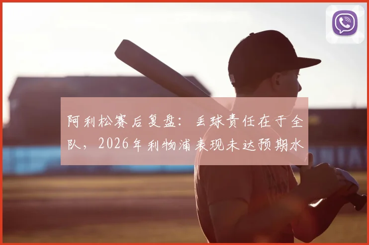 阿利松赛后复盘:丢球责任在于全队,2026年利物浦表现未达预期水准的深层分析