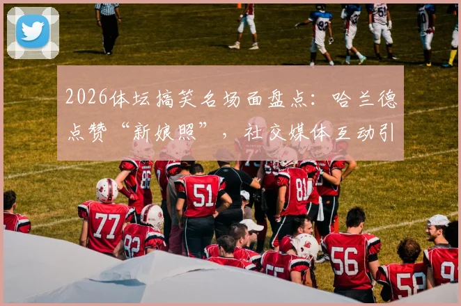 2026体坛搞笑名场面盘点:哈兰德点赞“新娘照”,社交媒体互动引爆球迷热议