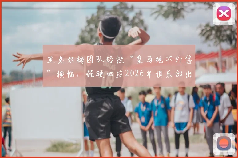 里克尔梅团队怒挂“皇马绝不外售”横幅,强硬回应2026年俱乐部出售传闻
