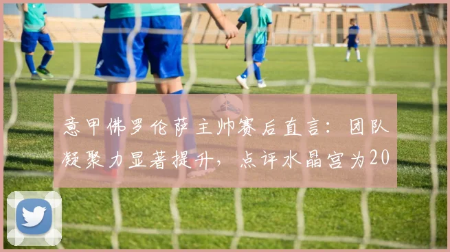 意甲佛罗伦萨主帅赛后直言：团队凝聚力显著提升，点评水晶宫为2026赛季欧协杯夺冠大热