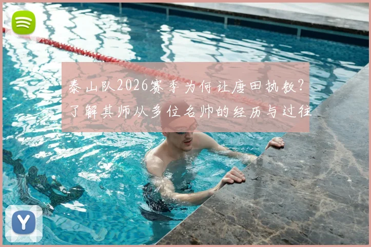 泰山队2026赛季为何让唐田执教?了解其师从多位名帅的经历与过往救火经验