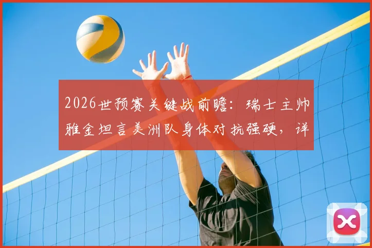 2026世预赛关键战前瞻:瑞士主帅雅金坦言美洲队身体对抗强硬,详解对阵哥伦比亚全员参与防守战术体系