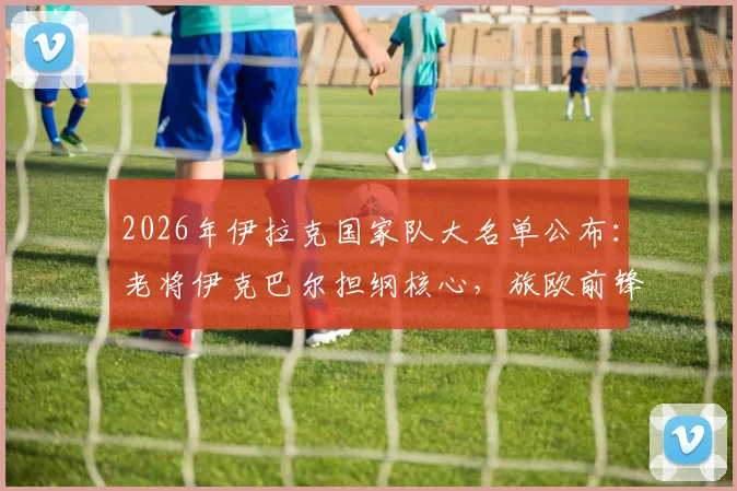2026年伊拉克国家队大名单公布：老将伊克巴尔担纲核心，旅欧前锋集体入选引关注