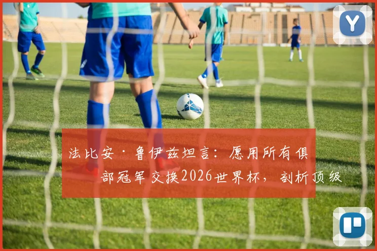 法比安·鲁伊兹坦言：愿用所有俱乐部冠军交换2026世界杯，剖析顶级球星的国家队情结与冠军价值观