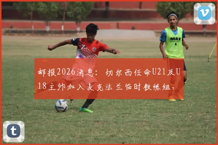 邮报2026消息：切尔西任命U21及U18主帅加入麦克法兰临时教练组，详解蓝军教练组最新调整