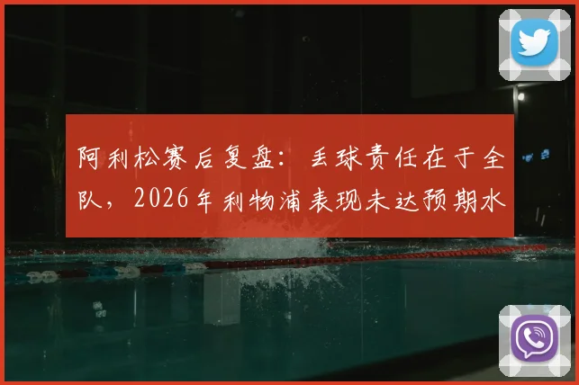 阿利松赛后复盘：丢球责任在于全队，2026年利物浦表现未达预期水准的深层分析