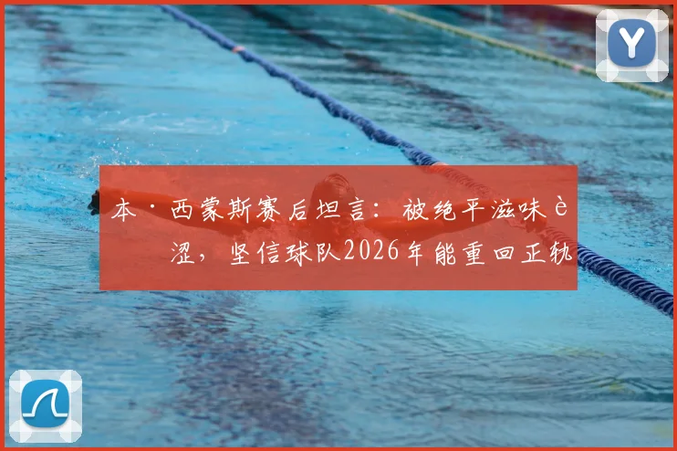 本·西蒙斯赛后坦言:被绝平滋味苦涩,坚信球队2026年能重回正轨