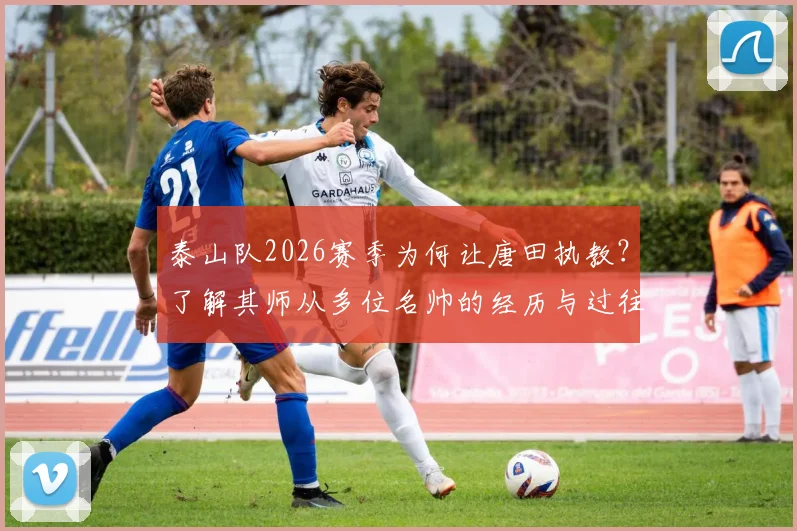 泰山队2026赛季为何让唐田执教？了解其师从多位名帅的经历与过往救火经验