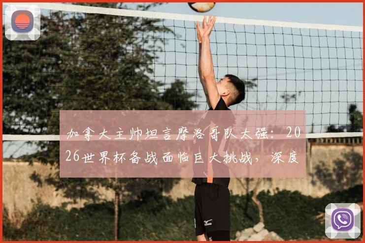 加拿大主帅坦言摩洛哥队太强：2026世界杯备战面临巨大挑战，深度剖析对手战术与实力