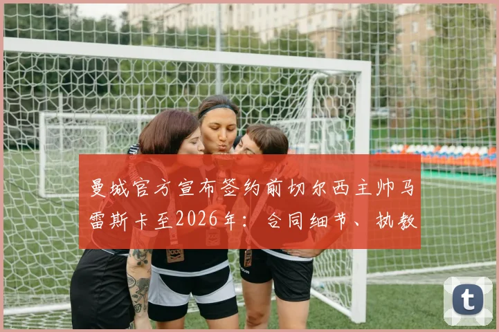 曼城官方宣布签约前切尔西主帅马雷斯卡至2026年：合同细节、执教年薪与风格对球队影响解析