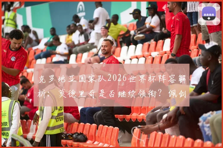 克罗地亚国家队2026世界杯阵容解析:莫德里奇是否继续领衔?佩剑数据、格瓦迪奥尔位置一览