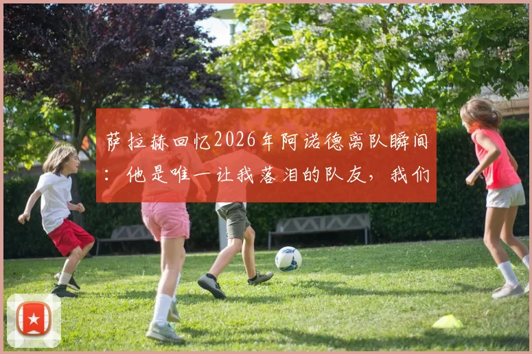 萨拉赫回忆2026年阿诺德离队瞬间：他是唯一让我落泪的队友，我们曾一起痛哭
