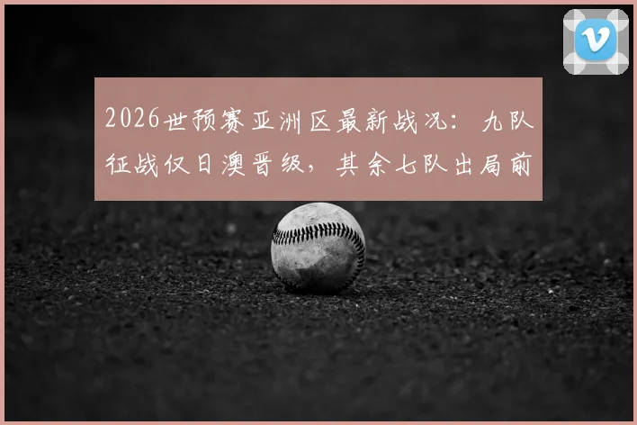 2026世预赛亚洲区最新战况：九队征战仅日澳晋级，其余七队出局前景深度解析