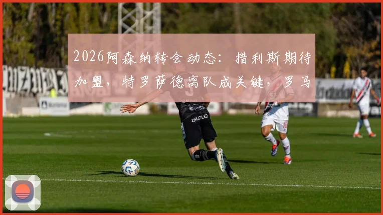 2026阿森纳转会动态：措利斯期待加盟，特罗萨德离队成关键，罗马诺最新爆料解读