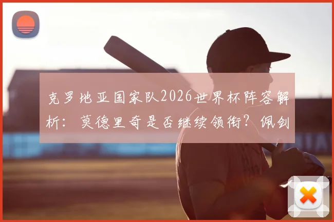 克罗地亚国家队2026世界杯阵容解析：莫德里奇是否继续领衔？佩剑数据、格瓦迪奥尔位置一览