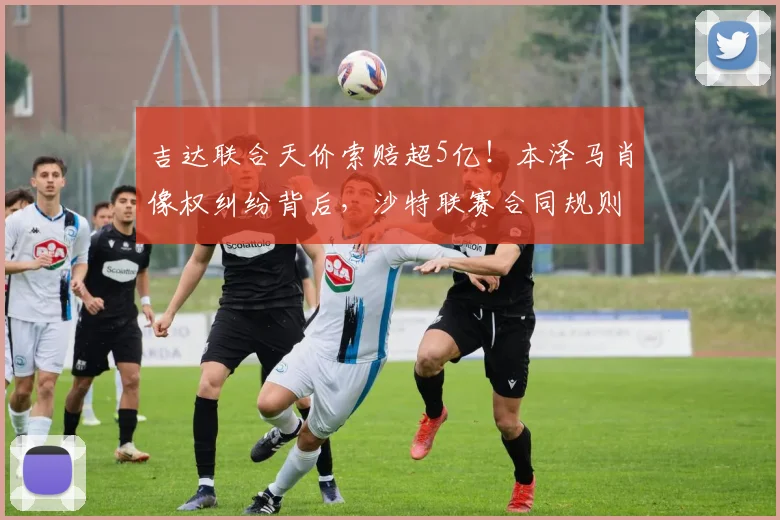 吉达联合天价索赔超5亿!本泽马肖像权纠纷背后,沙特联赛合同规则引热议