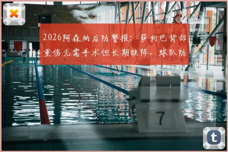 2026阿森纳后防警报：萨利巴背部重伤无需手术但长期缺阵，球队防线如何调整及冬窗引援前瞻