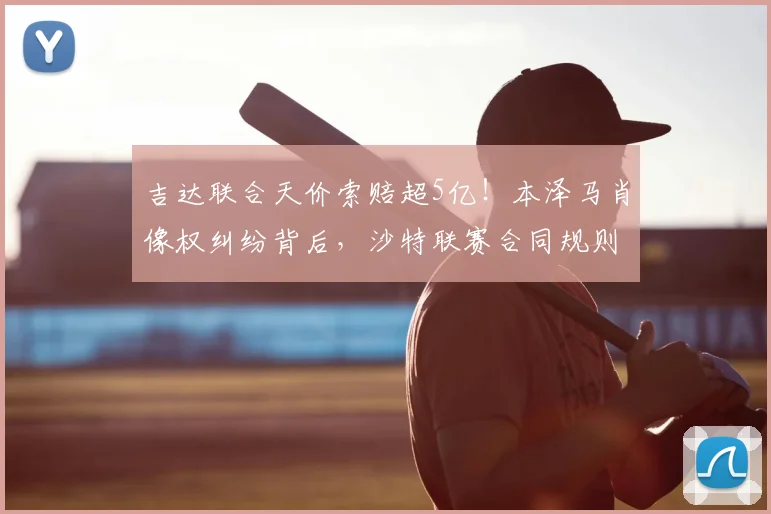 吉达联合天价索赔超5亿！本泽马肖像权纠纷背后，沙特联赛合同规则引热议
