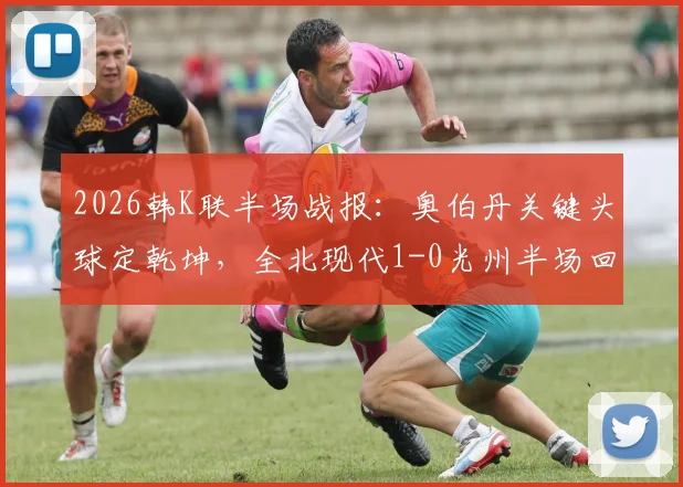 2026韩K联半场战报:奥伯丹关键头球定乾坤,全北现代1-0光州半场回顾与战术解析