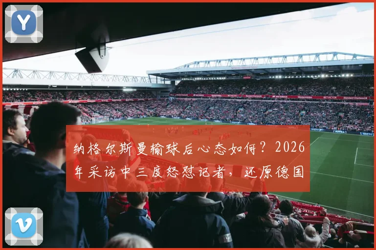 纳格尔斯曼输球后心态如何？2026年采访中三度怒怼记者，还原德国主帅真实回应与压力管理