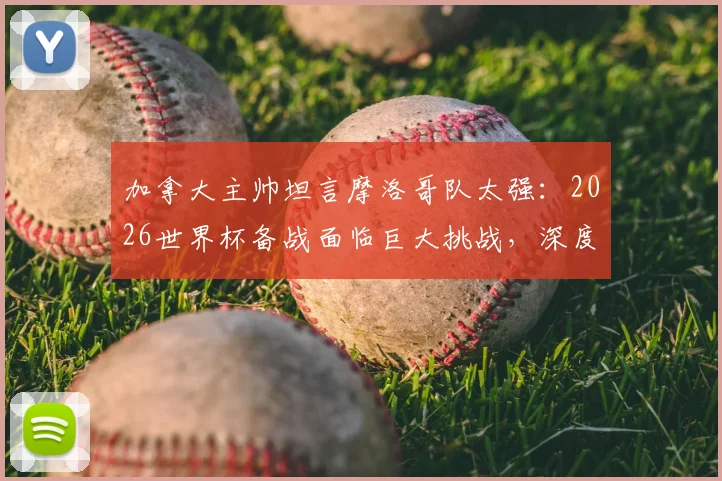 加拿大主帅坦言摩洛哥队太强：2026世界杯备战面临巨大挑战，深度剖析对手战术与实力
