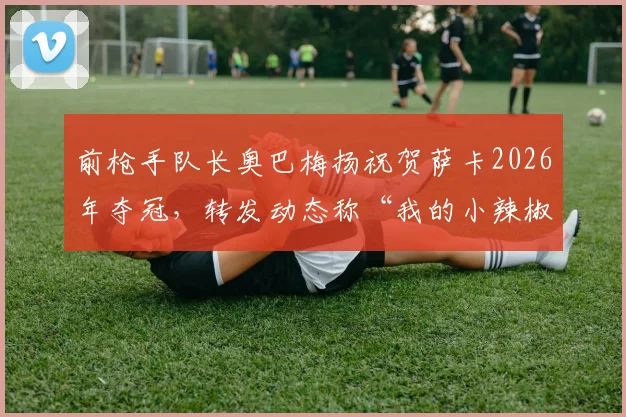 前枪手队长奥巴梅扬祝贺萨卡2026年夺冠,转发动态称“我的小辣椒”,两人昔日阿森纳情谊引球迷热议