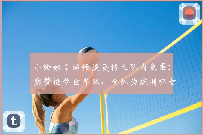 小蜘蛛专访畅谈英格兰队内氛围:盛赞福登世界级,全队为欧洲杯晋级全力以赴