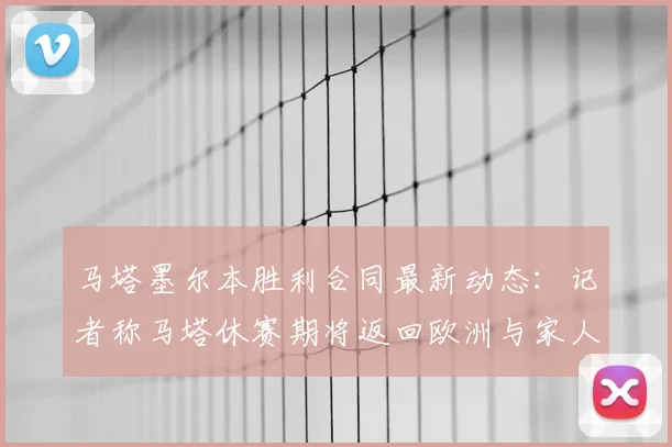 马塔墨尔本胜利合同最新动态：记者称马塔休赛期将返回欧洲与家人商量2026赛季是否留队