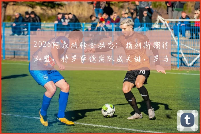 2026阿森纳转会动态：措利斯期待加盟，特罗萨德离队成关键，罗马诺最新爆料解读