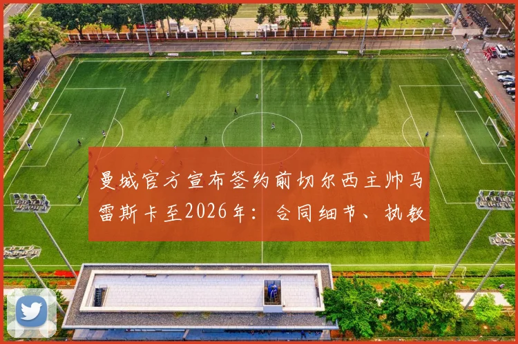 曼城官方宣布签约前切尔西主帅马雷斯卡至2026年：合同细节、执教年薪与风格对球队影响解析