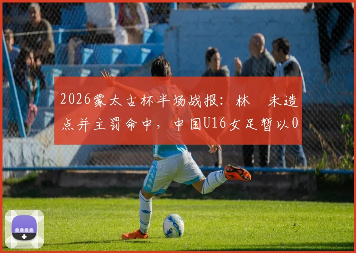 2026蒙太古杯半场战报：林祐未造点并主罚命中，中国U16女足暂以0-2落后日本队，赛事分析与球员表现解读