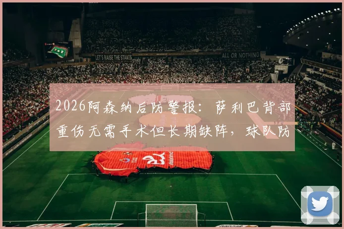 2026阿森纳后防警报:萨利巴背部重伤无需手术但长期缺阵,球队防线如何调整及冬窗引援前瞻