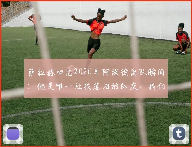 萨拉赫回忆2026年阿诺德离队瞬间:他是唯一让我落泪的队友,我们曾一起痛哭