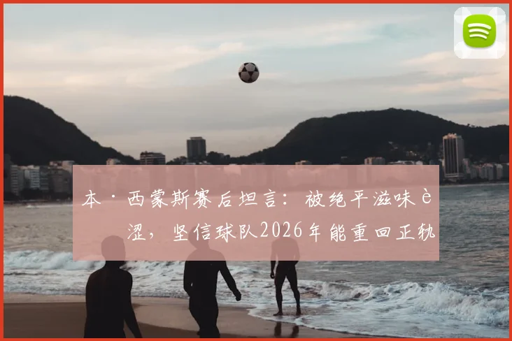 本·西蒙斯赛后坦言：被绝平滋味苦涩，坚信球队2026年能重回正轨